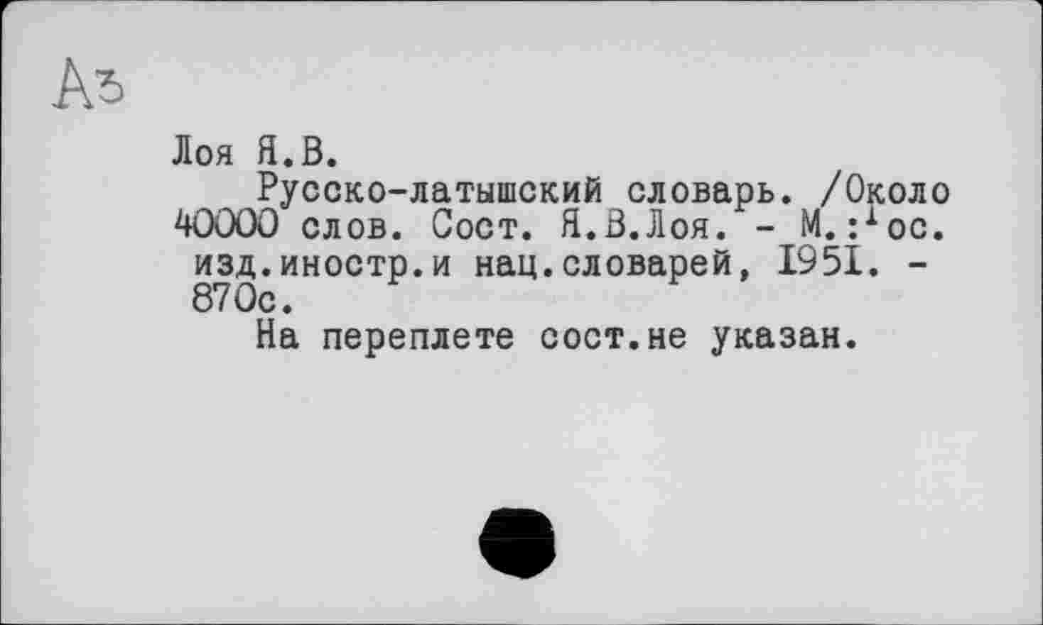 ﻿Лоя Я.В.
Русско-латышский словарь. /Около 40000 слов. Сост. Я.В.Лоя. - М. :хос. изд.иностр.и нац.словарей, 1951. -870с.
На переплете сост.не указан.